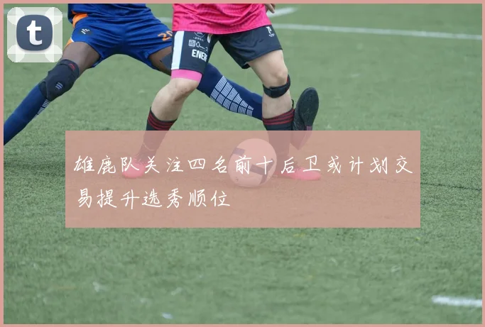 雄鹿队关注四名前十后卫或计划交易提升选秀顺位