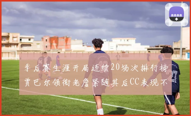 季后赛生涯开局连续20场次排行榜贾巴尔领衔老詹紧随其后CC表现不俗