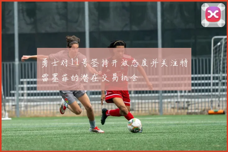 勇士对11号签持开放态度并关注特雷墨菲的潜在交易机会