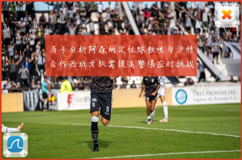 马卡分析阿森纳定位球教练与沙特合作西班牙队需提高警惕应对挑战