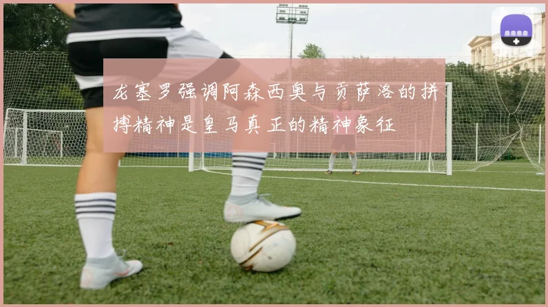 龙塞罗强调阿森西奥与贡萨洛的拼搏精神是皇马真正的精神象征