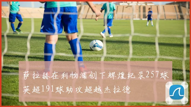萨拉赫在利物浦创下辉煌纪录257球英超191球助攻超越杰拉德