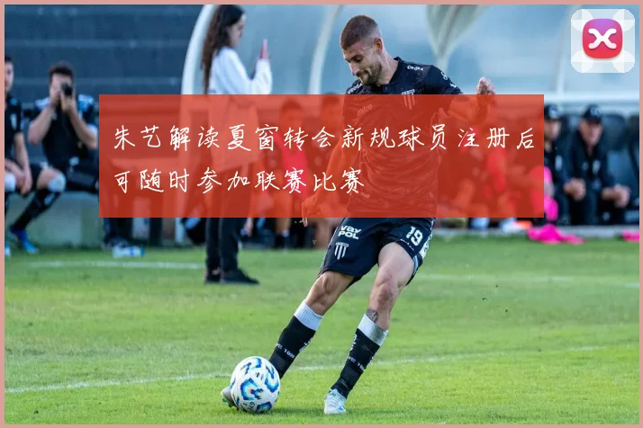 朱艺解读夏窗转会新规球员注册后可随时参加联赛比赛