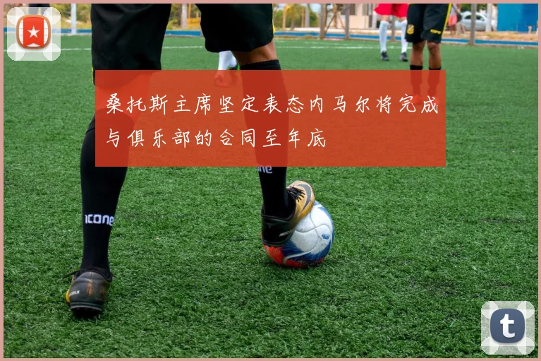 桑托斯主席坚定表态内马尔将完成与俱乐部的合同至年底