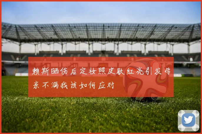 赖斯晒伤后定妆照皮肤红亮引发母亲不满我该如何应对