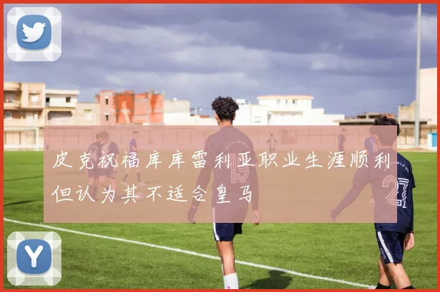 皮克祝福库库雷利亚职业生涯顺利但认为其不适合皇马