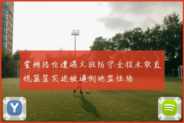 霍姆格伦遭遇文班防守全程未敢直视篮筐突进被逼倒地显怯场