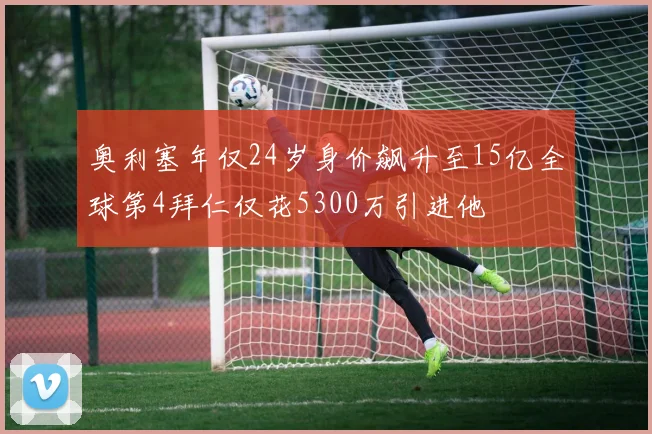 奥利塞年仅24岁身价飙升至15亿全球第4拜仁仅花5300万引进他