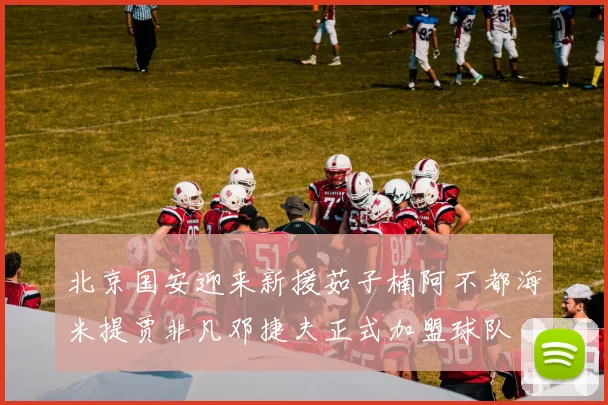 北京国安迎来新援茹子楠阿不都海米提贾非凡邓捷夫正式加盟球队