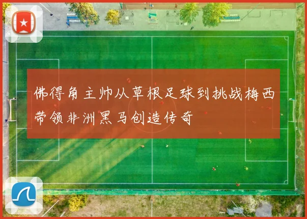 佛得角主帅从草根足球到挑战梅西带领非洲黑马创造传奇
