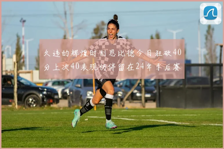 久违的辉煌时刻恩比德今日狂砍40分上次40表现仍停留在24年季后赛