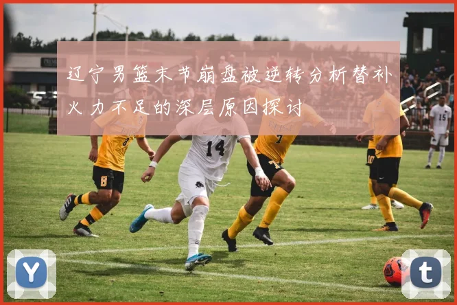 辽宁男篮末节崩盘被逆转分析替补火力不足的深层原因探讨