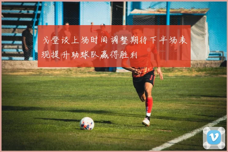 戈登谈上场时间调整期待下半场表现提升助球队赢得胜利