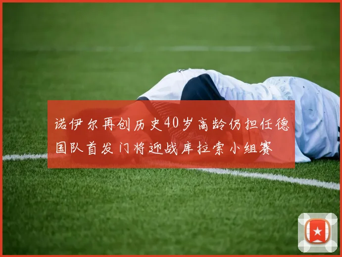诺伊尔再创历史40岁高龄仍担任德国队首发门将迎战库拉索小组赛