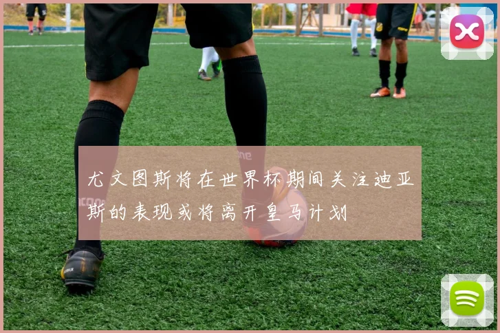 尤文图斯将在世界杯期间关注迪亚斯的表现或将离开皇马计划