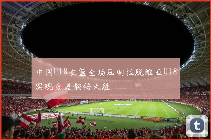 中国U18女篮全场压制拉脱维亚U18实现分差翻倍大胜
