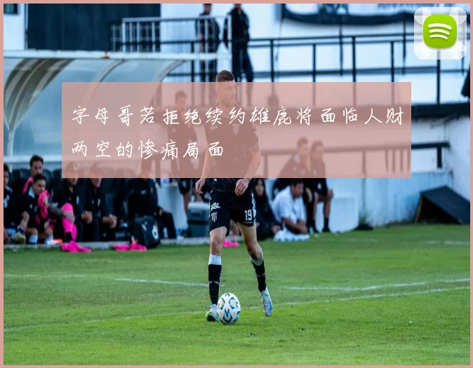字母哥若拒绝续约雄鹿将面临人财两空的惨痛局面