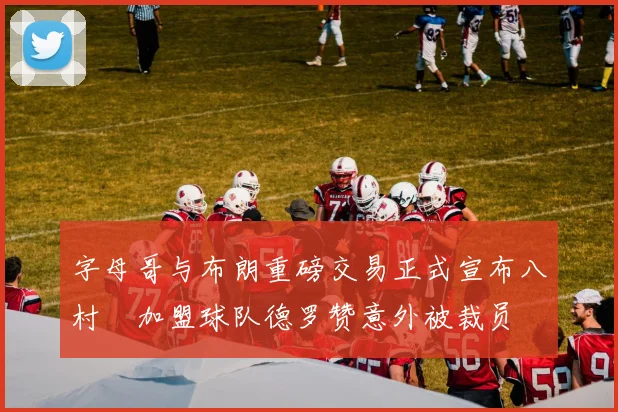字母哥与布朗重磅交易正式宣布八村塁加盟球队德罗赞意外被裁员