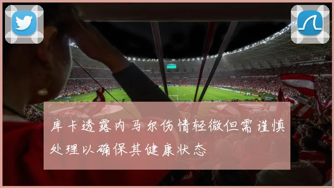 库卡透露内马尔伤情轻微但需谨慎处理以确保其健康状态