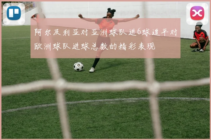 阿尔及利亚对亚洲球队进6球追平对欧洲球队进球总数的精彩表现