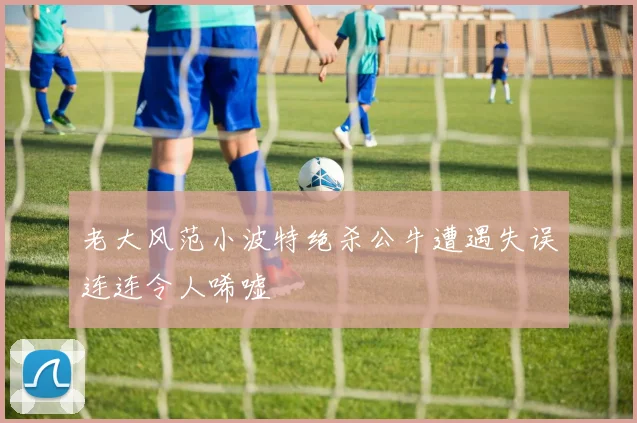 老大风范小波特绝杀公牛遭遇失误连连令人唏嘘