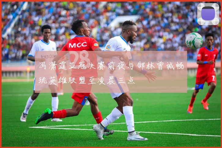 冯潇霆亚冠决赛前夜与郜林曾诚畅玩英雄联盟至凌晨三点