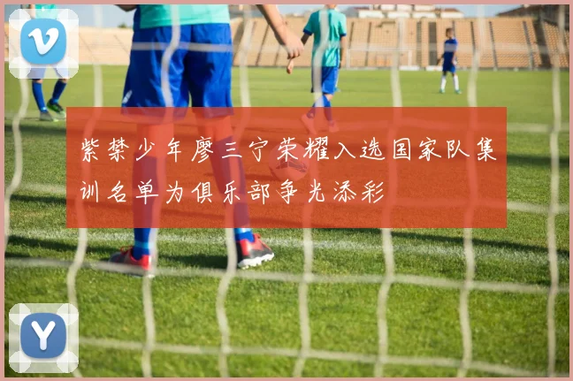 紫禁少年廖三宁荣耀入选国家队集训名单为俱乐部争光添彩