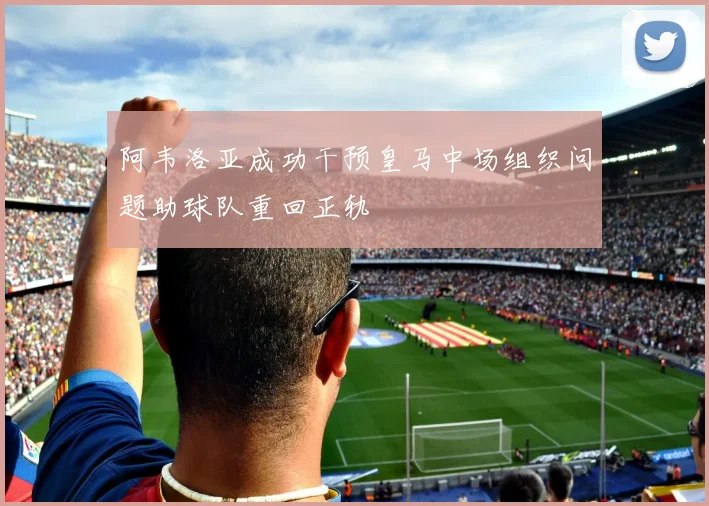 阿韦洛亚成功干预皇马中场组织问题助球队重回正轨