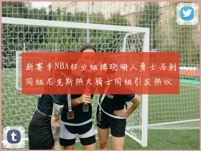 新赛季NBA杯分组揭晓湖人勇士马刺同组尼克斯热火骑士同组引发热议
